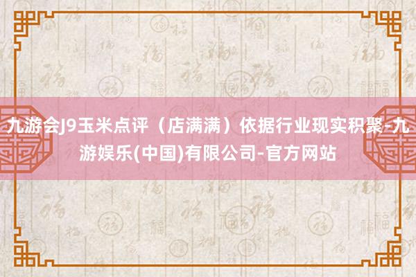 九游会J9玉米点评(店满满)依据行业现实积聚-九游娱乐(中国)有限公司-官方网站