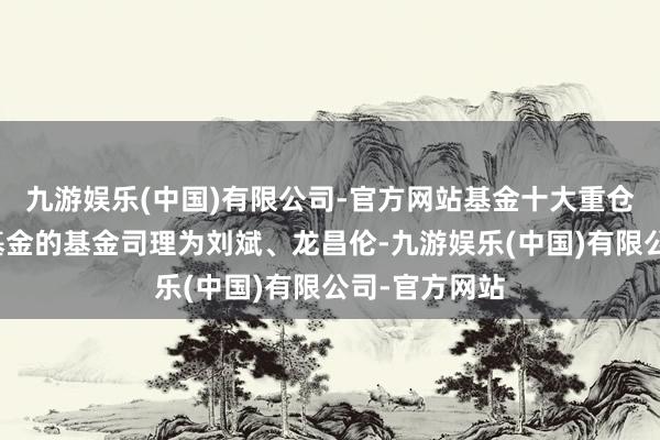 九游娱乐(中国)有限公司-官方网站基金十大重仓股如下:该基金的基金司理为刘斌、龙昌伦-九游娱乐(中国)有限公司-官方网站
