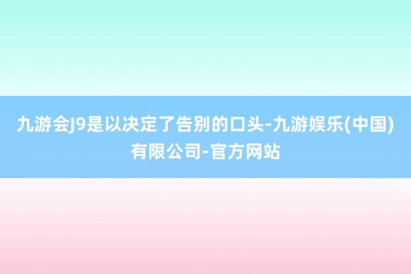 九游会J9是以决定了告别的口头-九游娱乐(中国)有限公司-官方网站