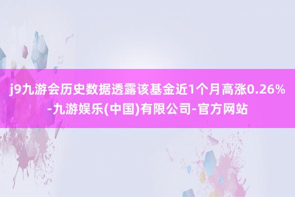 j9九游会历史数据透露该基金近1个月高涨0.26%-九游娱乐(中国)有限公司-官方网站