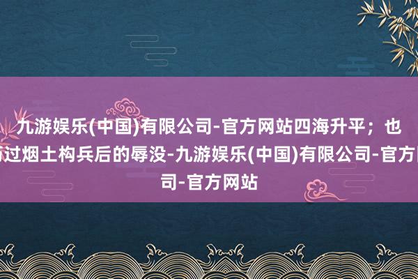 九游娱乐(中国)有限公司-官方网站四海升平;也阅历过烟土构兵后的辱没-九游娱乐(中国)有限公司-官方网站