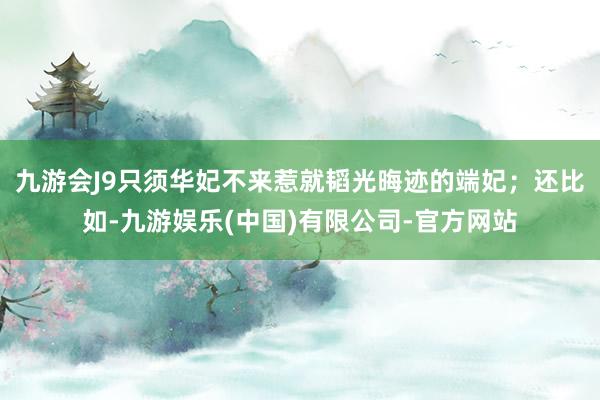 九游会J9只须华妃不来惹就韬光晦迹的端妃;还比如-九游娱乐(中国)有限公司-官方网站