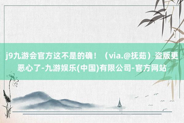 j9九游会官方这不是的确!(via.@抚茹)盗版更恶心了-九游娱乐(中国)有限公司-官方网站