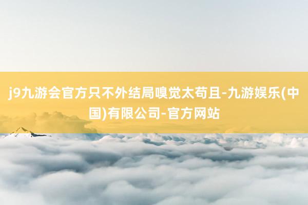 j9九游会官方只不外结局嗅觉太苟且-九游娱乐(中国)有限公司-官方网站