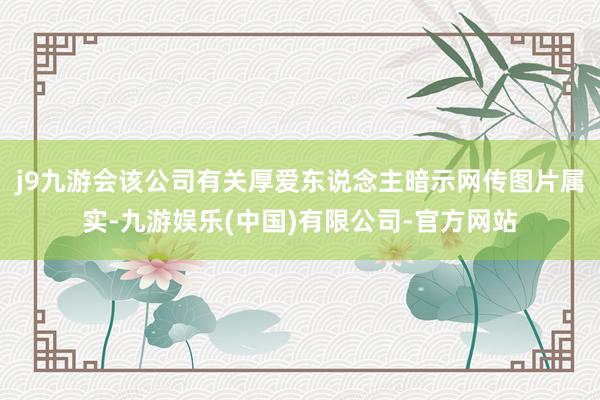 j9九游会该公司有关厚爱东说念主暗示网传图片属实-九游娱乐(中国)有限公司-官方网站