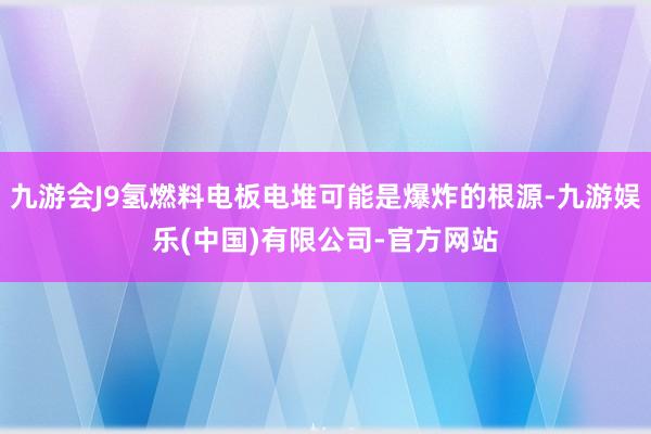 九游会J9氢燃料电板电堆可能是爆炸的根源-九游娱乐(中国)有限公司-官方网站