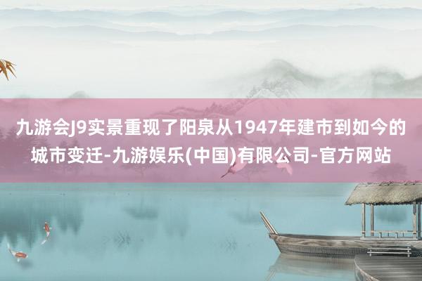 九游会J9实景重现了阳泉从1947年建市到如今的城市变迁-九游娱乐(中国)有限公司-官方网站