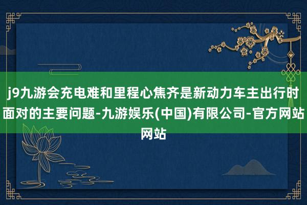 j9九游会充电难和里程心焦齐是新动力车主出行时面对的主要问题-九游娱乐(中国)有限公司-官方网站