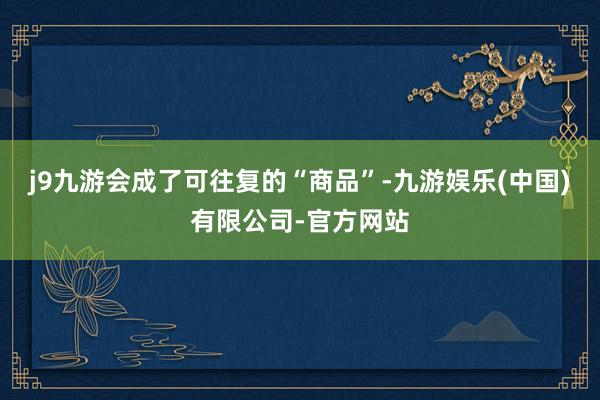 j9九游会成了可往复的“商品”-九游娱乐(中国)有限公司-官方网站
