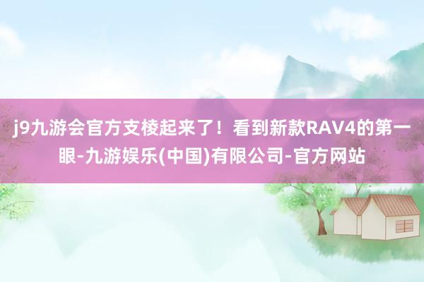 j9九游会官方支棱起来了!看到新款RAV4的第一眼-九游娱乐(中国)有限公司-官方网站