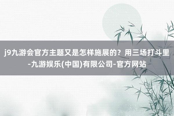 j9九游会官方主题又是怎样施展的？用三场打斗里-九游娱乐(中国)有限公司-官方网站