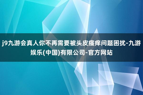 j9九游会真人你不再需要被头皮瘙痒问题困扰-九游娱乐(中国)有限公司-官方网站