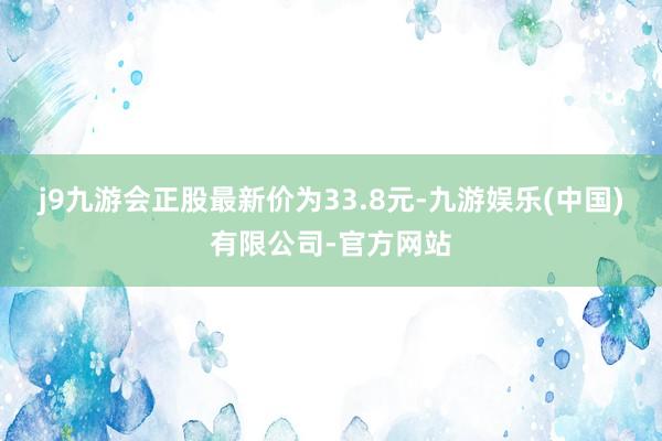 j9九游会正股最新价为33.8元-九游娱乐(中国)有限公司-官方网站