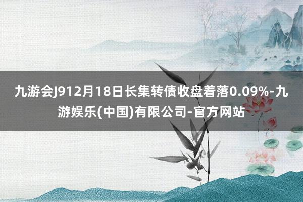 九游会J912月18日长集转债收盘着落0.09%-九游娱乐(中国)有限公司-官方网站