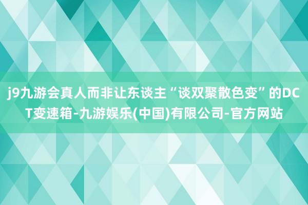 j9九游会真人而非让东谈主“谈双聚散色变”的DCT变速箱-九游娱乐(中国)有限公司-官方网站