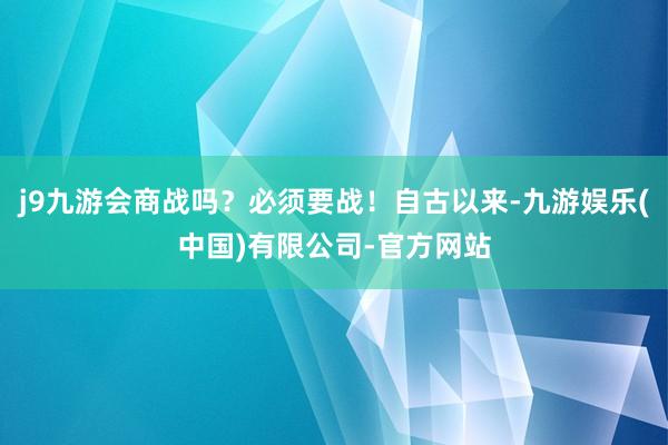 j9九游会商战吗？必须要战！自古以来-九游娱乐(中国)有限公司-官方网站