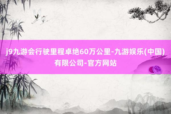 j9九游会行驶里程卓绝60万公里-九游娱乐(中国)有限公司-官方网站