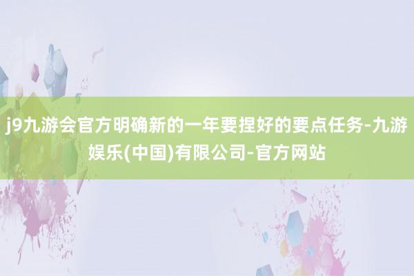 j9九游会官方明确新的一年要捏好的要点任务-九游娱乐(中国)有限公司-官方网站