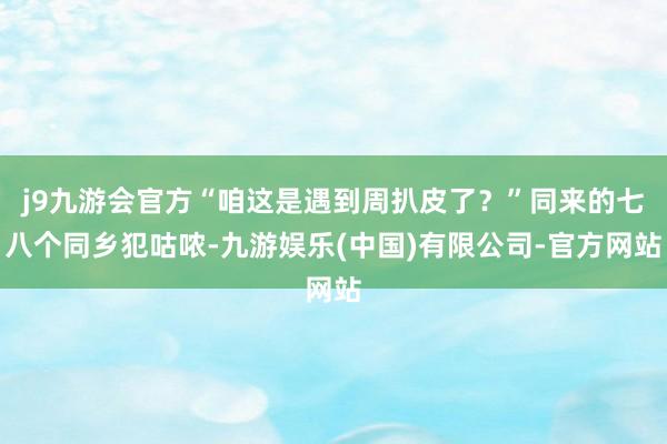 j9九游会官方“咱这是遇到周扒皮了?”同来的七八个同乡犯咕哝-九游娱乐(中国)有限公司-官方网站