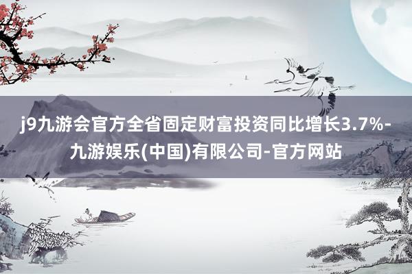 j9九游会官方全省固定财富投资同比增长3.7%-九游娱乐(中国)有限公司-官方网站