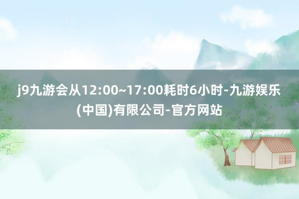 j9九游会从12:00~17:00耗时6小时-九游娱乐(中国)有限公司-官方网站