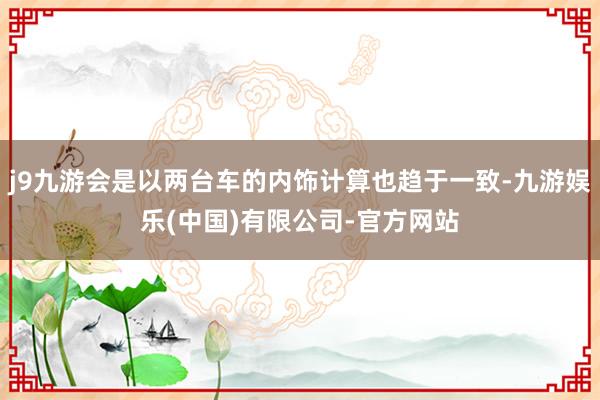 j9九游会是以两台车的内饰计算也趋于一致-九游娱乐(中国)有限公司-官方网站