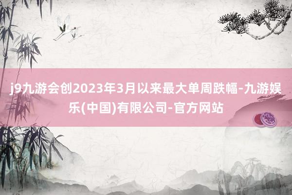 j9九游会创2023年3月以来最大单周跌幅-九游娱乐(中国)有限公司-官方网站