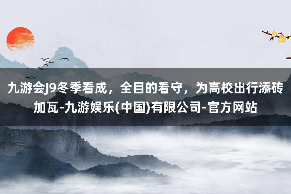 九游会J9冬季看成，全目的看守，为高校出行添砖加瓦-九游娱乐(中国)有限公司-官方网站