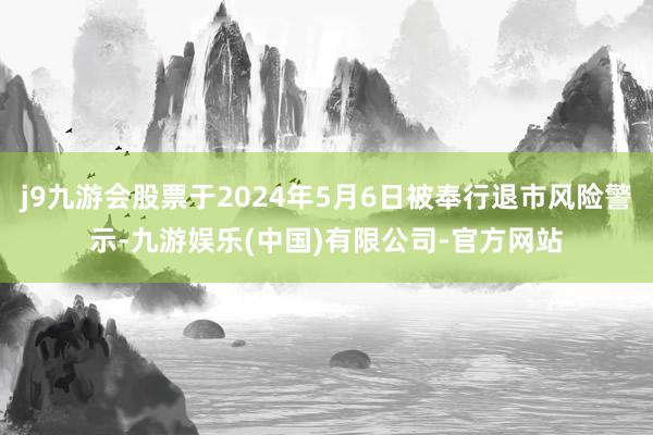 j9九游会股票于2024年5月6日被奉行退市风险警示-九游娱乐(中国)有限公司-官方网站