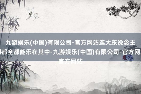 九游娱乐(中国)有限公司-官方网站连大东说念主们都全都能乐在其中-九游娱乐(中国)有限公司-官方网站