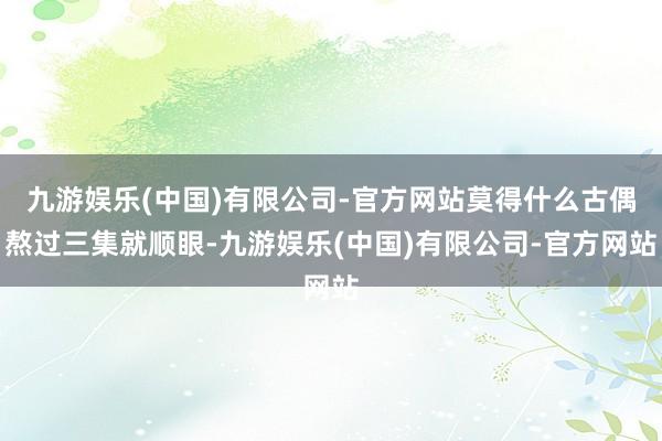 九游娱乐(中国)有限公司-官方网站莫得什么古偶熬过三集就顺眼-九游娱乐(中国)有限公司-官方网站