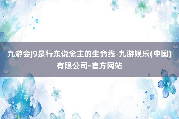 九游会J9是行东说念主的生命线-九游娱乐(中国)有限公司-官方网站