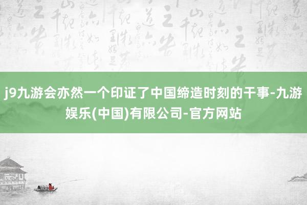 j9九游会亦然一个印证了中国缔造时刻的干事-九游娱乐(中国)有限公司-官方网站