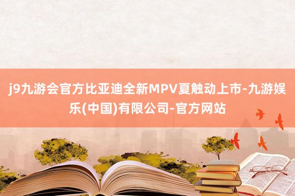 j9九游会官方比亚迪全新MPV夏触动上市-九游娱乐(中国)有限公司-官方网站