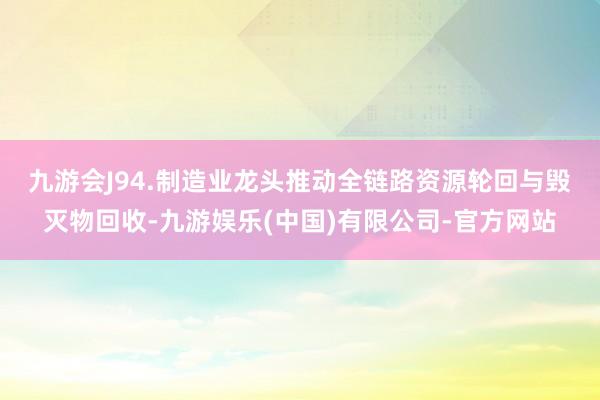 九游会J9 4.制造业龙头推动全链路资源轮回与毁灭物回收-九游娱乐(中国)有限公司-官方网站