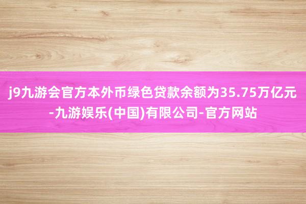 j9九游会官方本外币绿色贷款余额为35.75万亿元-九游娱乐(中国)有限公司-官方网站