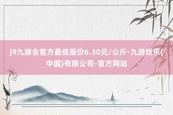 j9九游会官方最低报价6.30元/公斤-九游娱乐(中国)有限公司-官方网站