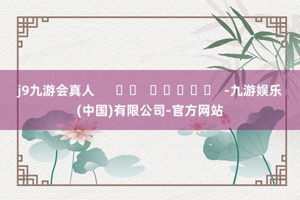 j9九游会真人 -九游娱乐(中国)有限公司-官方网站