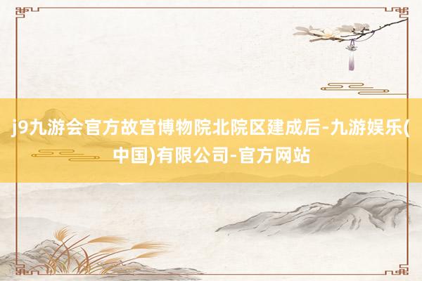 j9九游会官方故宫博物院北院区建成后-九游娱乐(中国)有限公司-官方网站