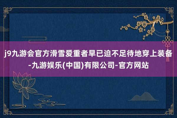 j9九游会官方滑雪爱重者早已迫不足待地穿上装备-九游娱乐(中国)有限公司-官方网站