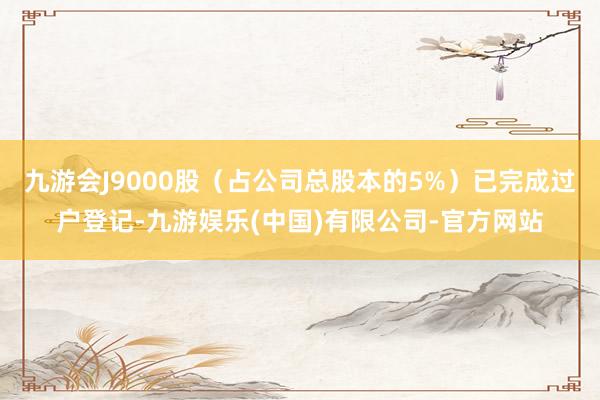 九游会J9000股(占公司总股本的5%)已完成过户登记-九游娱乐(中国)有限公司-官方网站