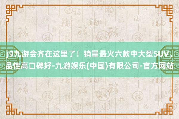 j9九游会齐在这里了！销量最火六款中大型SUV，品性高口碑好-九游娱乐(中国)有限公司-官方网站