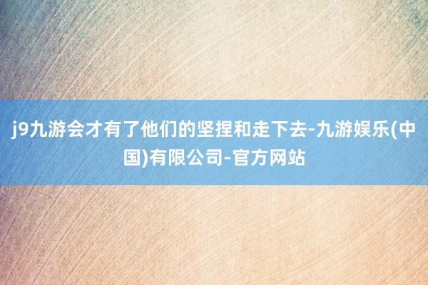j9九游会才有了他们的坚捏和走下去-九游娱乐(中国)有限公司-官方网站