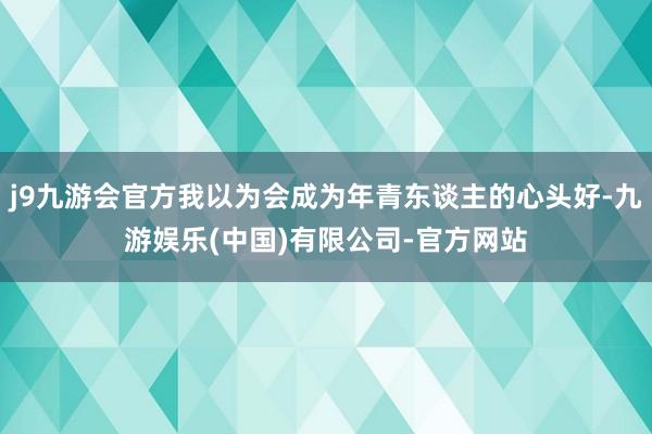 j9九游会官方我以为会成为年青东谈主的心头好-九游娱乐(中国)有限公司-官方网站