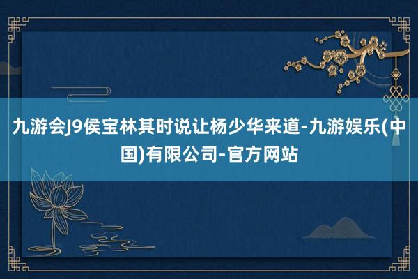九游会J9侯宝林其时说让杨少华来道-九游娱乐(中国)有限公司-官方网站
