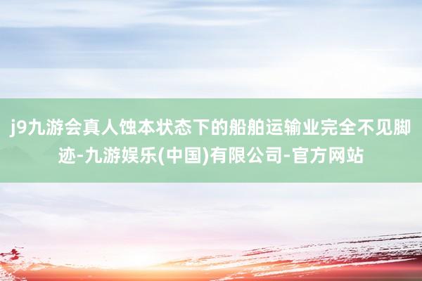 j9九游会真人蚀本状态下的船舶运输业完全不见脚迹-九游娱乐(中国)有限公司-官方网站