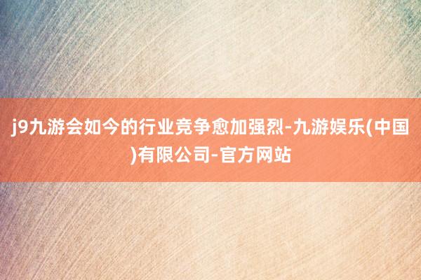 j9九游会如今的行业竞争愈加强烈-九游娱乐(中国)有限公司-官方网站