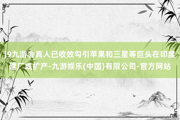 j9九游会真人已收效勾引苹果和三星等巨头在印度建厂或扩产-九游娱乐(中国)有限公司-官方网站