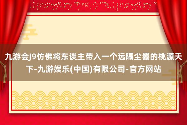 九游会J9仿佛将东谈主带入一个远隔尘嚣的桃源天下-九游娱乐(中国)有限公司-官方网站