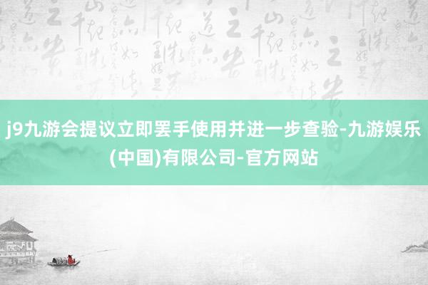 j9九游会提议立即罢手使用并进一步查验-九游娱乐(中国)有限公司-官方网站
